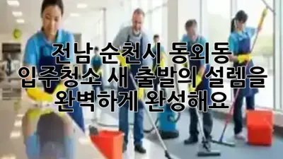 전남 순천시 동외동 입주청소, 새 출발의 설렘을 완벽하게 완성해요! ✨